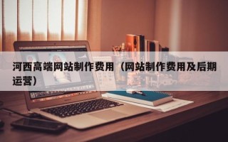 忻州河西高端网站制作费用（网站制作费用及后期运营）