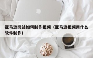 忻州亚马逊网站如何制作视频（亚马逊视频用什么软件制作）