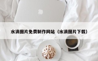忻州水滴图片免费制作网站（水滴图片下载）