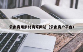 忻州云南商用素材商家网站（云南商户平台）
