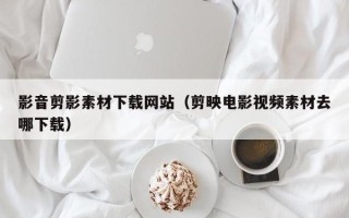 忻州影音剪影素材下载网站（剪映电影视频素材去哪下载）